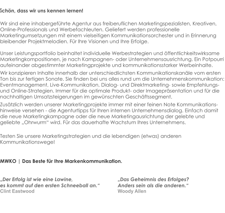 Schön, dass wir uns kennen lernen!  Wir sind eine inhabergeführte Agentur aus freiberuflichen Marketingspezialisten, Kreativen,  Online-Professionals und Werbefachleuten. Geliefert werden professionelle Marketingumsetzungen mit einem vielseitigen Kommunikationsorchester und in Erinnerung bleibender Projektmelodien. Für Ihre Visionen und Ihre Erfolge.  Unser Leistungsportfolio beinhaltet individuelle Werbestrategien und öffentlichkeitswirksame Marketingkompositionen, je nach Kampagnen- oder Unternehmensausrichtung. Ein Potpourri aufeinander abgestimmter Marketingprojekte und kommunikationsstarker Werbeinhalte.  Wir konzipieren Inhalte innerhalb der unterschiedlichsten Kommunikationskanäle vom ersten Ton bis zur fertigen Sonate. Sie finden bei uns alles rund um die Unternehmenskommunikation: Eventmanagement, Live-Kommunikation, Dialog- und Direktmarketing- sowie Empfehlungs- und Online-Strategien. Immer für die optimale Produkt- oder Imagepräsentation und für die nachhaltigen Umsatzsteigerungen im gewünschten Geschäftssegment. Zusätzlich werden unserer Marketingprojekte immer mit einer feinen Note Kommunikations-hinweise versehen - die Agenturtipps für Ihren internen Unternehmensdialog. Einfach damit die neue Marketingkampagne oder die neue Marketingausrichtung der gelebte und geliebte „Ohrwurm“ wird. Für das dauerhafte Wachstum Ihres Unternehmens. Testen Sie unsere Marketingstrategien und die lebendigen (etwas) anderen Kommunikationswege!   MWKO | Das Beste für Ihre Markenkommunikation.   „Der Erfolg ist wie eine Lawine, 				„Das Geheimnis des Erfolges?  es kommt auf den ersten Schneeball an.“ 		Anders sein als die anderen.“  Clint Eastwood								Woody Allen