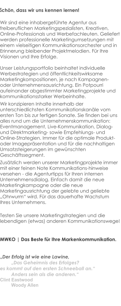 Schön, dass wir uns kennen lernen!  Wir sind eine inhabergeführte Agentur aus freiberuflichen Marketingspezialisten, Kreativen,  Online-Professionals und Werbefachleuten. Geliefert werden professionelle Marketingumsetzungen mit einem vielseitigen Kommunikationsorchester und in Erinnerung bleibender Projektmelodien. Für Ihre Visionen und Ihre Erfolge.  Unser Leistungsportfolio beinhaltet individuelle Werbestrategien und öffentlichkeitswirksame Marketingkompositionen, je nach Kampagnen- oder Unternehmensausrichtung. Ein Potpourri aufeinander abgestimmter Marketingprojekte und kommunikationsstarker Werbeinhalte.  Wir konzipieren Inhalte innerhalb der unterschiedlichsten Kommunikationskanäle vom ersten Ton bis zur fertigen Sonate. Sie finden bei uns alles rund um die Unternehmenskommunikation: Eventmanagement, Live-Kommunikation, Dialog- und Direktmarketing- sowie Empfehlungs- und Online-Strategien. Immer für die optimale Produkt- oder Imagepräsentation und für die nachhaltigen Umsatzsteigerungen im gewünschten Geschäftssegment. Zusätzlich werden unserer Marketingprojekte immer mit einer feinen Note Kommunikations-hinweise versehen - die Agenturtipps für Ihren internen Unternehmensdialog. Einfach damit die neue Marketingkampagne oder die neue Marketingausrichtung der gelebte und geliebte „Ohrwurm“ wird. Für das dauerhafte Wachstum Ihres Unternehmens. Testen Sie unsere Marketingstrategien und die lebendigen (etwas) anderen Kommunikationswege!   MWKO | Das Beste für Ihre Markenkommunikation.   „Der Erfolg ist wie eine Lawine, 				„Das Geheimnis des Erfolges?  es kommt auf den ersten Schneeball an.“ 		Anders sein als die anderen.“  Clint Eastwood								Woody Allen