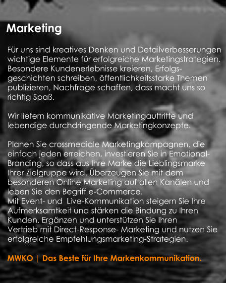 Marketing    Für uns sind kreatives Denken und Detailverbesserungen   wichtige Elemente für erfolgreiche Marketingstrategien.  Besondere Kundenerlebnisse kreieren, Erfolgs-   geschichten schreiben, öffentlichkeitsstarke Themen   publizieren, Nachfrage schaffen, dass macht uns so   richtig Spaß.     Wir liefern kommunikative Marketingauftritte und   lebendige durchdringende Marketingkonzepte.     Planen Sie crossmediale Marketingkampagnen, die    einfach jeden erreichen, investieren Sie in Emotional-  Branding, so dass aus Ihre Marke die Lieblingsmarke   Ihrer Zielgruppe wird. Überzeugen Sie mit dem    besonderen Online Marketing auf allen Kanälen und   leben Sie den Begriff e-Commerce.  Mit Event- und  Live-Kommunikation steigern Sie Ihre   Aufmerksamtkeit und stärken die Bindung zu Ihren   Kunden. Ergänzen und unterstützen Sie Ihren   Vertrieb mit Direct-Response- Marketing und nutzen Sie   erfolgreiche Empfehlungsmarketing-Strategien.        MWKO | Das Beste für Ihre Markenkommunikation.     